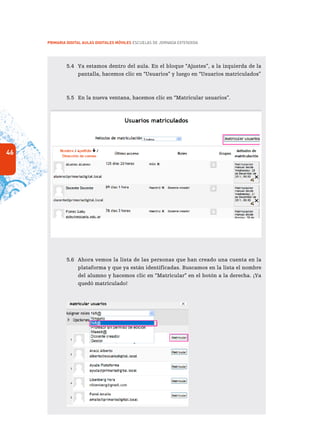 46
PRIMARIA DIGITAL AULAS DIGITALES MÓVILES ESCUELAS DE JORNADA EXTENDIDA
5.4	 Ya estamos dentro del aula. En el bloque “Ajustes”, a la izquierda de la
pantalla, hacemos clic en “Usuarios” y luego en “Usuarios matriculados”
5.5	 En la nueva ventana, hacemos clic en “Matricular usuarios”.
	
5.6	 Ahora vemos la lista de las personas que han creado una cuenta en la
plataforma y que ya están identificadas. Buscamos en la lista el nombre
del alumno y hacemos clic en “Matricular” en el botón a la derecha. ¡Ya
quedó matriculado!
quedó matriculado!
 