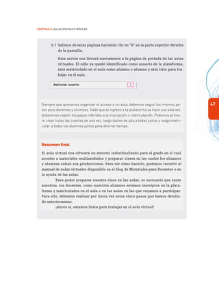 47
Capítulo 2: Aulas Digitales Móviles
5.7	 Salimos de estas páginas haciendo clic en “X” en la parte superior derecha
de la pantalla.
	 Esta acción nos llevará nuevamente a la página de portada de las aulas
virtuales. El niño ya quedó identificado como usuario de la plataforma,
está matriculado en el aula como alumno o alumna y está listo para tra-
bajar en el aula.
Siempre que queramos organizar el acceso a un aula, debemos seguir los mismos pa-
sos para docentes y alumnos. Dado que el ingreso a la plataforma se hace una sola vez,
deberemos repetir los pasos referidos a la inscripción o matriculación. Podemos prime-
ro crear todas las cuentas de una vez, luego darles de alta a todas juntas y luego matri-
cular a todos los alumnos juntos para ahorrar tiempo.
Resumen final
El aula virtual nos ofrecerá un entorno individualizado para el grado en el cual
acceder a materiales multimediales y preparar clases en las cuales los alumnos
y alumnas suban sus producciones. Para ver cómo hacerlo, podemos recurrir al
manual de aulas virtuales disponible en el blog de Materiales para Docentes o en
la ayuda de las aulas.
Para poder preparar nuestra clase en las aulas, es necesario que tanto
nosotros, los docentes, como nuestros alumnos estemos inscriptos en la plata-
forma y matriculados en el aula o en las aulas en las que vayamos a participar.
Para ello, debemos realizar por única vez estos cinco pasos que hemos detalla-
do anteriormente.
¡Ahora sí, estamos listos para trabajar en el aula virtual!
 