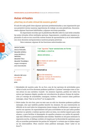 48
PRIMARIA DIGITAL AULAS DIGITALES MÓVILES ESCUELAS DE JORNADA EXTENDIDA
Aulas virtuales
¿Qué hay en el aula virtual de nuestro grado?
El aula de cada grado tiene algunas opciones predeterminadas y una organización que
nos permitirá iniciar nuestras experiencias de trabajo con esta plataforma. Encontra-
remos algunas funciones habilitadas y algunas secciones pautadas.
Es importante recordar que la plataforma Moodle sobre la cual están armadas
las aulas virtuales ofrece múltiples opciones. Seguramente, a medida que vayamos ex-
plorando el aula se nos ocurrirán nuevas formas de aprovecharlas y en el intercambio
con otros docentes enriqueceremos nuestras propias prácticas.
Para comenzar, algunas de las funciones seleccionadas son:
 Novedades de nuestra aula: Es un foro, una de las opciones de actividades para
editar el aula; en él los docentes podemos publicar o “postear” mensajes como si fue-
ran avisos en una cartelera. Cuando los alumnos ingresen, podrán ver todos los
avisos que hayamos dejado; pueden ser recordatorios de plazos, formas de realiza-
ción y/o entrega de actividades, consignas, etcétera. (Para conocer cómo publicar
mensajes, véase “Qué es un Foro?” en la página 62).
 Entre todos: Es otro foro, pero en este caso no sólo los docentes podemos publicar
mensajes, sino que también pueden hacerlo los alumnos. Es una conversación en
diferido en la cual todos los integrantes tienen tiempo de reflexionar y expresar por
escrito sus aportes. Es especialmente útil para actividades en las que todos pueden
expresar su opinión o realizar aportes sobre un tema, con similar espacio para cada
alumno, y para facilitar el desempeño de aquellos alumnos con estilos de aprendi-
zaje más reflexivos y personalidades más tímidas.También es útil para estimular la
expresión escrita, el diálogo cordial y el respeto por la diversidad de opiniones; para
ello se acuerdan previamente las pautas de “etiqueta” o cortesía que se deben seguir
en los intercambios. (Para conocer cómo publicar mensajes, véase “¿Qué es un
Foro?”).
 