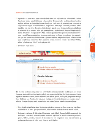 49
Capítulo 2: Aulas Digitales Móviles
 Apuntes: Es una Wiki, una herramienta entre las opciones de actividades. Puede
funcionar como una biblioteca colaborativa de materiales multimediales (textos,
audios, videos, actividades interactivas) que cada uno de nosotros va armando y
organizando según su criterio en su propia aula. Pero aquí también podemos inter-
cambiar con los otros docentes. Así, siempre queda todo el material resguardado en
el servidor de la escuela para que no se pierda y esté siempre disponible para utili-
zarlo. Apuntes o cualquier otra Wiki permite que nosotros y nuestros alumnos cree-
mos y modifiquemos páginas web que contengan en forma organizada los materia-
les que nos parezcan convenientes, o que realicemos las producciones colaborativas
que acordemos construir. (Para conocer cómo publicar crear y modificar Wikis,
véase “¿Qué es una Wiki?” en la página 68).
 Secciones en el aula:
En el aula, podemos organizar las actividades o los materiales en bloques por áreas
(Lengua, Matemática, Ciencias Sociales), por proyectos (Mi barrio, ¿Qué comemos?), por
tipos de material (libros, audio, videos), por meses (junio, julio), por grupos de trabajo
(Los Ombúes, Los Paraísos) o tomando cualquier otro criterio que nos parezca conve-
niente. En este ejemplo, está organizado por áreas. Vemos los siguientes enlaces:
 Foro de Ciencias Naturales: Dentro de esta área, vemos un foro para que los alum-
nos debatan el tema que proponemos, funciona de modo similar a “Entre todos”.
 Entregar trabajos de Ciencias Naturales: (Actividad: Tareas-Subida avanzada de
archivos). Esta tarea permite que los alumnos “carguen” o “suban” sus trabajos (imá-
genes, videos, audios, textos), de manera que los tengamos para su corrección y
podamos disponer de ellos para futuras actividades.
 