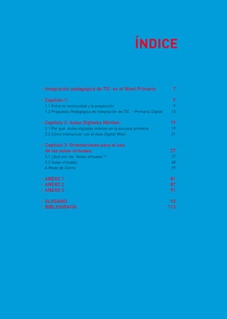 Integración pedagógica de TIC en el Nivel Primario	 7
 Capítulo 1:	 9
1.1 Entre la continuidad y la proyección	 9
1.2 Propuesta Pedagógica de Integración de TIC - Primaria Digital	 13
 Capítulo 2: Aulas Digitales Móviles:	 19
2.1 Por qué Aulas digitales móviles en la escuela primaria	 19
2.2 Cómo interactuar con el Aula Digital Móvil	 21	
 Capítulo 3: Orientaciones para el uso
de las aulas virtuales:	 27
3.1 ¿Qué son las “Aulas virtuales”?	 27
3.2 Aulas virtuales	 48
A Modo de Cierre	 79
 ANEXO 1	 81
 ANEXO 2	 87
 ANEXO 3	 91
 GLOSARIO	93
 BIBLIOGRAFÍA	113
ÍNDICE
 