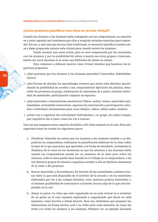 50
PRIMARIA DIGITAL AULAS DIGITALES MÓVILES ESCUELAS DE JORNADA EXTENDIDA
¿Cómo podemos planificar una clase en el aula virtual?
Cuando los alumnos y las alumnas estén trabajando con las computadoras, su atención
va a estar captada casi totalmente por ellas y surgirán variadas consultas para respon-
der. Por eso, y más aún que en una clase tradicional, es necesario planificar nuestra cla-
se y dejar preparada nuestra aula virtual para cuando entren los alumnos.
Puede resultar una tarea ardua, pero se verá compensada por los resultados
con los alumnos y por la posibilidad de volver a usarla con otros grupos o intercam-
biarla con otros docentes si se arma una biblioteca de clases en común.
Para comenzar a delinear nuestra clase virtual, tenemos que hacernos las si-
guientes preguntas:
 ¿Qué queremos que los alumnos y las alumnas aprendan? Contenidos, habilidades,
valores.
 ¿Qué formas de abordar los aprendizajes creemos que serían más efectivas aprove-
chando la posibilidad de acceder a las computadoras? Ejercicios de práctica, desa-
rrollo de proyectos en grupo, elaboración de materiales de a pares, creación indivi-
dual de materiales, participación conjunta en espacios.
 ¿Qué materiales o herramientas necesitaría? Videos, audios, textos, materiales mul-
timediales, actividades interactivas, espacios de construcción y participación colec-
tiva o individual, herramientas para crear dibujos, videos, editar audio, etcétera.
 ¿Cómo voy a organizar las actividades? Individuales o en grupo, en cuánto tiempo,
qué requisitos van a tener, cómo las voy a evaluar.
Una vez que tengamos estos aspectos decididos, sólo resta armarlo en el aula. Para ello,
sugerimos tener en cuenta los siguientes pasos:
1.	 Planificar: Teniendo en cuenta que los alumnos y las alumnas tendrán a su dis-
posición la computadora, realizamos la planificación habitual de la clase sobre
la base de lo que queremos que aprendan y la forma de abordarlo, incluyendo la
dinámica de la clase en los momentos en que los alumnos y las alumnas estén
usando las computadoras (puede ser un momento de la clase para todos los
alumnos, toda la clase puede estar basada en el trabajo en la computadora, o tal
vez distintos grupos de alumnos requieran acceder a ella en distintos momentos
de la clase o del proyecto).
2.	 Buscar materiales y herramientas: En función de las necesidades, podemos bus-
car entre lo que está disponible en el servidor de la escuela o en los materiales
elaborados por los y las colegas docentes, crear nuestros propios materiales o,
si tenemos posibilidad de conectarnos a Internet, buscar algo de lo que esté dis-
ponible en la red.
3.	 Armar el guion: La clase que esté organizada en un aula virtual va a necesitar
de un guión en el cual vayamos explicando y organizando qué hacer en cada
momento, cómo hacerlo y dónde hacerlo. Para eso, tendremos que preparar las
indicaciones en forma escrita, oral o en video para cada momento tal como las
verán y/u oirán los alumnos y las alumnas. Podemos ver un ejemplo haciendo
 