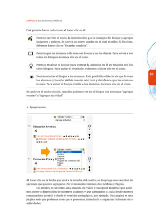 53
Capítulo 2: Aulas Digitales Móviles
Qué permite hacer cada ícono al hacer clic en él:
Permite escribir el título, la introducción y/o la consigna del bloque o agregar
imágenes o enlaces. Se abrirá un nuevo cuadro en el cual escribir. Al finalizar,
debemos hacer clic en “Guardar cambios”.
Permite que los alumnos sólo vean ese bloque y no los demás. Para volver a ver
todos los bloques haremos clic en el ícono
Permite resaltar el bloque para centrar la atención en él en relación con los
otros bloques. Para quitar el resaltado, volvemos a hacer clic en el ícono.
Permite ocultar el bloque a los alumnos. Esto posibilita editarlo sin que lo vean
los alumnos y hacerlo visible cuando esté listo y decidamos que los alumnos
lo usen. Para volver el bloque visible a los alumnos, hacemos clic en el ícono.
Estando en el modo edición, también podemos ver en el bloque dos ventanas: “Agregar
recurso” y “Agregar actividad”
 Agregar recurso
Al hacer clic en la flecha que está a la derecha del cuadro, se despliega una cantidad de
opciones que pueden agregarse. Por el momento veremos dos: Archivo y Página.
Un archivo es un texto, una imagen, un video o cualquier material que pode-
mos poner a disposición de nuestros alumnos y que agregamos al aula desde nuestra
computadora portátil o desde el servidor pedagógico, por ejemplo. Una página es una
página web que podemos crear para presentar, introducir u organizar información o
actividades.
 