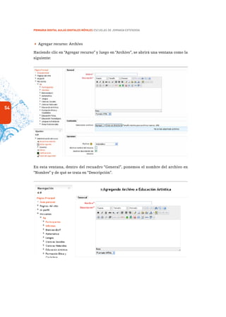 54
PRIMARIA DIGITAL AULAS DIGITALES MÓVILES ESCUELAS DE JORNADA EXTENDIDA
 Agregar recurso: Archivo
Haciendo clic en “Agregar recurso” y luego en “Archivo”, se abrirá una ventana como la
siguiente:
En esta ventana, dentro del recuadro “General”, ponemos el nombre del archivo en
“Nombre” y de qué se trata en “Descripción”.
 