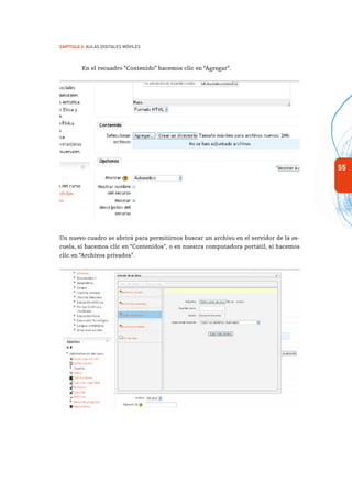 55
Capítulo 2: Aulas Digitales Móviles
En el recuadro “Contenido” hacemos clic en “Agregar”.
Un nuevo cuadro se abrirá para permitirnos buscar un archivo en el servidor de la es-
cuela, si hacemos clic en “Contenidos”, o en nuestra computadora portátil, si hacemos
clic en “Archivos privados”.
 
