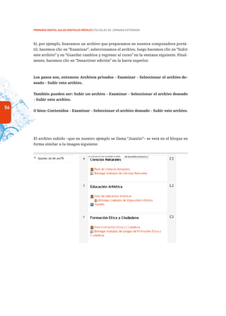 56
PRIMARIA DIGITAL AULAS DIGITALES MÓVILES ESCUELAS DE JORNADA EXTENDIDA
Si, por ejemplo, buscamos un archivo que preparamos en nuestra computadora portá-
til, hacemos clic en “Examinar”, seleccionamos el archivo, luego hacemos clic en “Subir
este archivo” y en “Guardar cambios y regresar al curso” en la ventana siguiente. Final-
mente, hacemos clic en “Desactivar edición” en la barra superior.
Los pasos son, entonces: Archivos privados - Examinar - Seleccionar el archivo de-
seado - Subir este archivo.
También pueden ser: Subir un archivo - Examinar - Seleccionar el archivo deseado
- Subir este archivo.
O bien: Contenidos - Examinar - Seleccionar el archivo deseado - Subir este archivo.
El archivo subido –que en nuestro ejemplo se llama “Juanito”– se verá en el bloque en
forma similar a la imagen siguiente:
 