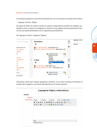 57
Capítulo 2: Aulas Digitales Móviles
Los alumnos podrán ver el archivo haciendo clic en el ícono junto al nombre del archivo.
 Agregar recurso: Página
En lugar de subir un archivo creado en nuestra computadora portátil, por ejemplo, po-
dríamos crear un texto con imágenes y enlaces en una página web que generamos den-
tro de esa misma plataforma con el siguiente procedimiento:
En “Agregar recurso”, elegimos “Página”.
Del mismo modo que cuando agregamos archivos, en la nueva ventana escribimos el
nombre de la página y una breve descripción en el cuadro general.
 