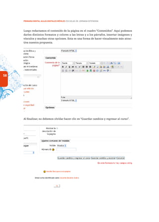 58
PRIMARIA DIGITAL AULAS DIGITALES MÓVILES ESCUELAS DE JORNADA EXTENDIDA
Luego redactamos el contenido de la página en el cuadro “Contenidos”. Aquí podemos
darles distintos formatos y colores a las letras y a los párrafos, insertar imágenes y
vínculos y muchas otras opciones. Esta es una forma de hacer visualmente más atrac-
tiva nuestra propuesta.
Al finalizar, no debemos olvidar hacer clic en “Guardar cambios y regresar al curso”.
 