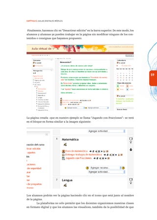 59
Capítulo 2: Aulas Digitales Móviles
Finalmente, hacemos clic en “Desactivar edición” en la barra superior. De este modo, los
alumnos y alumnas ya pueden trabajar en la página sin modificar ninguno de los con-
tenidos o consignas que hayamos propuesto.
La página creada –que en nuestro ejemplo se llama “Jugando con Fracciones”– se verá
en el bloque en forma similar a la imagen siguiente:
Los alumnos podrán ver la página haciendo clic en el ícono que está junto al nombre
de la página.
La plataforma no sólo permite que los docentes organicemos nuestras clases
en formato digital y que los alumnos las visualicen, también da la posibilidad de que
 