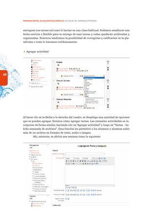 60
PRIMARIA DIGITAL AULAS DIGITALES MÓVILES ESCUELAS DE JORNADA EXTENDIDA
entreguen sus tareas tal como lo harían en una clase habitual. Podemos establecer una
fecha estricta o flexible para la entrega de esas tareas y todas quedarán archivadas y
organizadas. Nosotros tendremos la posibilidad de corregirlas y calificarlas en la pla-
taforma o como lo hacemos cotidianamente.
 Agregar actividad
Al hacer clic en la flecha a la derecha del cuadro, se despliega una cantidad de opciones
que se pueden agregar. Veremos cómo agregar tareas. Las restantes actividades se in-
corporan de forma similar, haciendo clic en “Agregar actividad” y luego en “Tareas - Su-
bida avanzada de archivos”. Esta función les permitirá a los alumnos y alumnas subir
más de un archivo en formato de texto, audio o imagen.
Ahí, entonces, se abrirá una ventana como la siguiente:
 