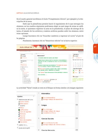 61
Capítulo 2: Aulas Digitales Móviles
En el cuadro general escribimos el título (“Complemento directo”, por ejemplo) y la des-
cripción de la tarea.
Dado que la plataforma permite hacer el seguimiento de lo que entregan los
alumnos, en los cuadros siguientes podríamos elegir en qué rango de notas se califi-
ca la tarea, si queremos registrar la nota en la plataforma, el plazo de entrega de la
tarea, el tamaño de los archivos y cuántos archivos pueden subir los alumnos, entre
otras opciones.
Luego hacemos clic en “Guardar cambios y regresar al curso” al pie de
la página.
Finalmente, hacemos clic en “Desactivar edición” en la barra superior.
La actividad “Tarea” creada se verá en el bloque en forma similar a la imagen siguiente:
 
