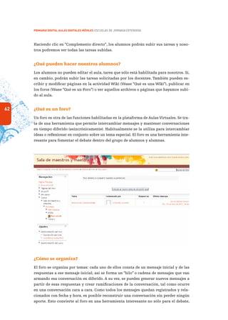 62
PRIMARIA DIGITAL AULAS DIGITALES MÓVILES ESCUELAS DE JORNADA EXTENDIDA
Haciendo clic en “Complemento directo”, los alumnos podrán subir sus tareas y noso-
tros podremos ver todas las tareas subidas.
¿Qué pueden hacer nuestros alumnos?
Los alumnos no pueden editar el aula, tarea que sólo está habilitada para nosotros. Sí,
en cambio, podrán subir las tareas solicitadas por los docentes. También pueden es-
cribir y modificar páginas en la actividad Wiki (Véase “Qué es una Wiki”), publicar en
los foros (Véase “Qué es un Foro”) o ver aquellos archivos o páginas que hayamos subi-
do al aula.
¿Qué es un foro?
Un foro es otra de las funciones habilitadas en la plataforma de Aulas Virtuales. Se tra-
ta de una herramienta que permite intercambiar mensajes y mantener conversaciones
en tiempo diferido (asincrónicamente). Habitualmente se la utiliza para intercambiar
ideas o reflexionar en conjunto sobre un tema especial. El foro es una herramienta inte-
resante para fomentar el debate dentro del grupo de alumnos y alumnas.
¿Cómo se organiza?
El foro se organiza por temas: cada uno de ellos consta de un mensaje inicial y de las
respuestas a ese mensaje inicial; así se forma un “hilo” o cadena de mensajes que van
armando esa conversación en diferido. A su vez, se pueden generar nuevos mensajes a
partir de esas respuestas y crear ramificaciones de la conversación, tal como ocurre
en una conversación cara a cara. Como todos los mensajes quedan registrados y rela-
cionados con fecha y hora, es posible reconstruir una conversación sin perder ningún
aporte. Esto convierte al foro en una herramienta interesante no sólo para el debate,
 