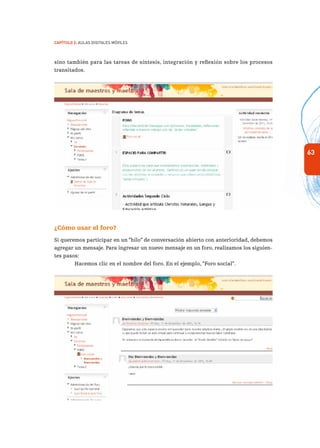 63
Capítulo 2: Aulas Digitales Móviles
sino también para las tareas de síntesis, integración y reflexión sobre los procesos
transitados.
¿Cómo usar el foro?
Si queremos participar en un “hilo” de conversación abierto con anterioridad, debemos
agregar un mensaje. Para ingresar un nuevo mensaje en un foro, realizamos los siguien-
tes pasos:
Hacemos clic en el nombre del foro. En el ejemplo, “Foro social”.
 