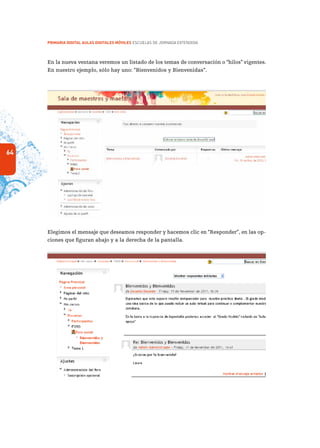 64
PRIMARIA DIGITAL AULAS DIGITALES MÓVILES ESCUELAS DE JORNADA EXTENDIDA
En la nueva ventana veremos un listado de los temas de conversación o “hilos” vigentes.
En nuestro ejemplo, sólo hay uno: “Bienvenidos y Bienvenidas”.
Elegimos el mensaje que deseamos responder y hacemos clic en “Responder”, en las op-
ciones que figuran abajo y a la derecha de la pantalla.
 
