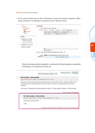 65
Capítulo 2: Aulas Digitales Móviles
 En la nueva ventana que se abre, redactamos el texto de nuestra respuesta, adjun-
tamos archivos si lo deseamos y hacemos clic en “Enviar al foro”.
Nuestro mensaje quedará agregado a continuación del que hayamos respondido.
El mensaje y su respuesta se verán así:
 