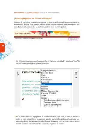 66
PRIMARIA DIGITAL AULAS DIGITALES MÓVILES ESCUELAS DE JORNADA EXTENDIDA
¿Cómo agregamos un foro en el bloque?
Además de participar en una conversación ya abierta, podemos abrir nuevos ejes de in-
tercambio y debate. Para agregar un foro en un bloque, debemos estar en el modo edi-
ción. Para eso, hacemos clic en “Activar edición” en la barra superior.
 En el bloque que deseemos, hacemos clic en “Agregar actividad” y elegimos “Foro” de
las opciones desplegadas que se muestran.
 En la nueva ventana agregamos el nombre del foro, que será el tema a debatir o
sobre el cual opinar. En el campo más amplio que se abre podemos hacer una pre-
sentación breve de la cuestión sobre la que deseamos abrir el intercambio. Final-
mente, hacemos clic en “Guardar cambios y regresar al curso”.
 