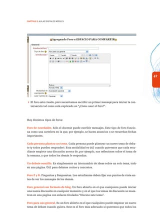 67
Capítulo 2: Aulas Digitales Móviles
 El foro está creado, pero necesitamos escribir un primer mensaje para iniciar la con-
versación tal como está explicado en “¿Cómo usar el foro?”.
Hay distintos tipos de foros:
Foro de novedades. Sólo el docente puede escribir mensajes. Este tipo de foro funcio-
na como una cartelera en la que, por ejemplo, se hacen anuncios o se recuerdan fechas
importantes.
Cada persona plantea un tema. Cada persona puede plantear un nuevo tema de deba-
te (y todos pueden responder). Esta modalidad es útil cuando queremos que cada estu-
diante empiece una discusión acerca de, por ejemplo, sus reflexiones sobre el tema de
la semana, y que todos los demás le respondan.
Un debate sencillo. Es simplemente un intercambio de ideas sobre un solo tema, todo
en una página. Útil para debates cortos y concretos.
Foro P y R. Preguntas y Respuestas. Los estudiantes deben fijar sus puntos de vista an-
tes de ver los mensajes de los demás.
Foro general con formato de blog. Un foro abierto en el que cualquiera puede iniciar
una nueva discusión en cualquier momento y en el que los temas de discusión se mues-
tran en una página con enlaces titulados “Discute este tema”.
Foro para uso general. Es un foro abierto en el que cualquiera puede empezar un nuevo
tema de debate cuando quiera. Este es el foro más adecuado si queremos que todos los
 