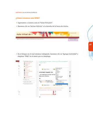 69
Capítulo 2: Aulas Digitales Móviles
¿Cómo creamos una Wiki?
 Ingresamos a nuestra aula en “Aulas Virtuales”.
 Hacemos clic en “Activar Edición” a la derecha de la barra de títulos.
 En el bloque en el cual estemos trabajando, hacemos clic en “Agregar Actividad” y
elegimos “Wiki” en el menú que se despliega.
 