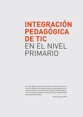 Integración
pedagógica
de TIC
en el Nivel
Primario
En la Era Digital, lo que menos cuesta es la herramienta técni-
ca, lo que importa es la cabeza creativa de quien genera conte-
nidos y servicios, sin limitación de fronteras. La Educación pa-
sa a ser el proceso sustantivo de generación de competitividad
de la economía nacional.
Henoch Aguiar (2007)
 