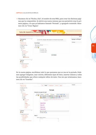 71
Capítulo 2: Aulas Digitales Móviles
 Hacemos clic en “Noche y Día”, el nombre de esta Wiki, para crear las distintas pági-
nas que la compondrán. Se abrirá una nueva ventana que nos permitirá crear la pri-
mera página, a la que ya habíamos llamado “Portada”, y agregarle contenido. Hace-
mos clic en “Crear Página”.
sertar imagen 73
En la nueva página, escribimos todo lo que queramos que se vea en la portada. Pode-
mos agregar imágenes, usar colores, diferentes tipos de letra, insertar enlaces y todas
las posibilidades que ofrece cualquier editor de texto. Una vez que terminamos, hace-
mos clic en “Guardar”.
 