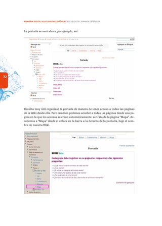 72
PRIMARIA DIGITAL AULAS DIGITALES MÓVILES ESCUELAS DE JORNADA EXTENDIDA
La portada se verá ahora, por ejemplo, así:
Resulta muy útil organizar la portada de manera de tener acceso a todas las páginas
de la Wiki desde ella. Pero también podemos acceder a todas las páginas desde una pá-
gina en la que los accesos se crean automáticamente: se trata de la página “Mapa”. Ac-
cedemos a “Mapa” desde el enlace en la barra a la derecha de la pantalla, bajo el nom-
bre de nuestra Wiki.
 