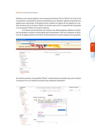 73
Capítulo 2: Aulas Digitales Móviles
Podemos crear tantas páginas como queramos haciendo clic en “Nuevo” en la barra de
la izquierda y realizando el mismo procedimiento; por ejemplo, dejando preparada una
página para cada grupo. Si deseamos hacer cambios en alguna de las páginas ya crea-
das, hacemos clic en el enlace “Editar” en la barra que está a la izquierda de la pantalla
o en la pestaña “Editar” en la parte superior.
Si creamos nuestra portada con enlaces a las demás páginas, debemos acordar-
nos de agregar un enlace a cada página que incorporemos. Para eso, copiamos la direc-
ción de la página destino de la barra de direcciones en la parte superior de la pantalla:
En nuestra portada, en la pestaña “Editar”, seleccionamos la palabra que será el enlace
y hacemos clic en el símbolo de enlace (dos eslabones enlazados):
 