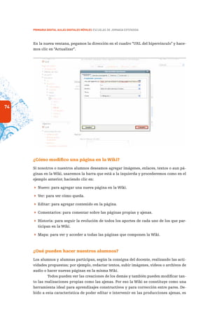 74
PRIMARIA DIGITAL AULAS DIGITALES MÓVILES ESCUELAS DE JORNADA EXTENDIDA
En la nueva ventana, pegamos la dirección en el cuadro “URL del hipervínculo” y hace-
mos clic en “Actualizar”.
¿Cómo modifico una página en la Wiki?
Si nosotros o nuestros alumnos deseamos agregar imágenes, enlaces, textos o aun pá-
ginas en la Wiki, usaremos la barra que está a la izquierda y procederemos como en el
ejemplo anterior, haciendo clic en:
 Nuevo: para agregar una nueva página en la Wiki.
 Ver: para ver cómo queda.
 Editar: para agregar contenido en la página.
 Comentarios: para comentar sobre las páginas propias y ajenas.
 Historia: para seguir la evolución de todos los aportes de cada uno de los que par-
ticipan en la Wiki.
 Mapa: para ver y acceder a todas las páginas que componen la Wiki.
¿Qué pueden hacer nuestros alumnos?
Los alumnos y alumnas participan, según la consigna del docente, realizando las acti-
vidades propuestas; por ejemplo, redactar textos, subir imágenes, videos o archivos de
audio o hacer nuevas páginas en la misma Wiki.
Todos pueden ver las creaciones de los demás y también pueden modificar tan-
to las realizaciones propias como las ajenas. Por eso la Wiki se constituye como una
herramienta ideal para aprendizajes constructivos y para corrección entre pares. De-
bido a esta característica de poder editar e intervenir en las producciones ajenas, es
 