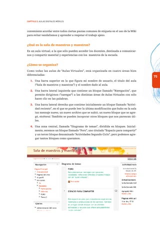 75
Capítulo 2: Aulas Digitales Móviles
conveniente acordar entre todos ciertas pautas comunes de etiqueta en el uso de la Wiki
para evitar vandalismos y aprender a respetar el trabajo ajeno.
¿Qué es la sala de maestros y maestras?
Es un aula virtual, a la que sólo pueden acceder los docentes, destinada a comunicar-
nos y compartir material y experiencias con los maestros de la escuela.
¿Cómo se organiza?
Como todas las aulas de “Aulas Virtuales”, está organizada en cuatro áreas bien
diferenciadas:
1.	 Una barra superior en la que figura mi nombre de usuario, el título del aula
(“Sala de maestros y maestras”) y el nombre dado al aula.
2.	 Una barra lateral izquierda que contiene un bloque llamado “Navegación”, que
permite dirigirnos (“navegar”) a las distintas áreas de Aulas Virtuales con sólo
hacer clic en las palabras.
3.	 Una barra lateral derecha que contiene inicialmente un bloque llamado “Activi-
dad reciente”, en el que se puede leer la última modificación que hubo en la sala
(un mensaje nuevo, un nuevo archivo que se subió, un nuevo bloque que se agre-
gó, etcétera). También se pueden incoporar otros bloques que nos parezcan úti-
les.
4.	 Una zona central, llamada “Diagrama de temas”, dividida en bloques. Inicial-
mente, veremos un bloque llamado “Foro”, uno titulado “Espacio para compartir”
y un tercer bloque denominado “Actividades Segundo Ciclo”, pero podemos agre-
gar tantos bloques como queramos.
 