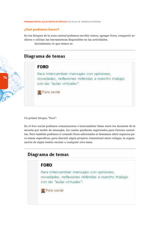 76
PRIMARIA DIGITAL AULAS DIGITALES MÓVILES ESCUELAS DE JORNADA EXTENDIDA
¿Qué podemos hacer?
En los bloques de la zona central podemos escribir textos, agregar foros, compartir ar-
chivos o utilizar las herramientas disponibles en las actividades.
Inicialmente, lo que vemos es:
Un primer bloque, “Foro”:
En el foro social podemos comunicarnos e intercambiar ideas entre los docentes de la
escuela por medio de mensajes, los cuales quedarán registrados para futuras consul-
tas. Pero también podemos ir creando foros adicionales si deseamos abrir espacios pa-
ra temas específicos, para discutir algún proyecto transversal entre colegas, la organi-
zación de algún evento escolar o cualquier otro tema.
 