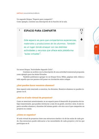 77
Capítulo 2: Aulas Digitales Móviles
Un segundo bloque, “Espacio para compartir”:
Como ejemplo, contiene una descripción de la función de la sala.
Un tercer bloque, “Actividades Segundo Ciclo”:
Contiene un archivo con la descripción de una actividad transversal propuesta
como ejemplo para las Aulas Virtuales.
También podríamos agregar en un bloque foros, Wikis, páginas web, videos y
todo aquello que nos parezca útil poner en circulación entre colegas
¿Qué pueden hacer nuestros alumnos?
Este espacio está reservado a nosotros, los docentes. Nuestros alumnos no pueden in-
gresar en él.
¿Qué es el aula virtual de proyectos?
Como se mencionó anteriormente, es un espacio para el desarrollo de proyectos de tra-
bajo transversales, que pueden involucrar a más de un grado, sección o área. A este es-
pacio acceden alumnos y docentes del mismo grado o de otro con el que comparten un
proyecto en común.
¿Cómo se organiza?
El aula virtual de proyectos tiene una estructura similar a la de las aulas de cada gra-
do. Esa estructura puede adecuarse a las necesidades de cada proyecto y de los que
participan en él.
 