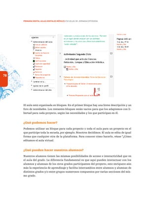 78
PRIMARIA DIGITAL AULAS DIGITALES MÓVILES ESCUELAS DE JORNADA EXTENDIDA
El aula está organizada en bloques. En el primer bloque hay una breve descripción y un
foro de novedades. Los restantes bloques están vacíos para que los adaptemos con li-
bertad para cada proyecto, según las necesidades y los que participan en él.
¿Qué podemos hacer?
Podemos utilizar un bloque para cada proyecto o toda el aula para un proyecto en el
que participe toda la escuela, por ejemplo. Nosotros decidimos. El aula se edita de igual
forma que cualquier otra de la plataforma. Para conocer cómo hacerlo, véase “¿Cómo
editamos el aula virtual.
¿Qué pueden hacer nuestros alumnos?
Nuestros alumnos tienen las mismas posibilidades de acceso e interactividad que en
el aula del grado. La diferencia fundamental es que aquí pueden interactuar con los
alumnos y alumnas de los otros grados participantes del proyecto, esto enriquece aún
más la experiencia de aprendizaje y facilita intercambios entre alumnos y alumnas de
distintos grados y/o entre grupos numerosos compuestos por varias secciones del mis-
mo grado.
 