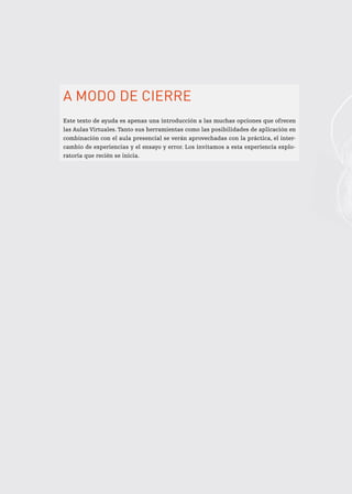 A modo de cierre
Este texto de ayuda es apenas una introducción a las muchas opciones que ofrecen
las Aulas Virtuales. Tanto sus herramientas como las posibilidades de aplicación en
combinación con el aula presencial se verán aprovechadas con la práctica, el inter-
cambio de experiencias y el ensayo y error. Los invitamos a esta experiencia explo-
ratoria que recién se inicia.
 