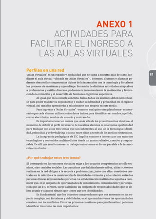 81
ANEXO 1
ACTIVIDADES PARA
FACILITAR EL INGRESO A
LAS AULAS VIRTUALES
Perfiles en una red
“Aulas Virtuales” es un espacio y modalidad que se suma a nuestra aula de clase. Me-
diante el aula virtual –ubicada en “Aulas Virtuales”–, docentes, alumnos y alumnas po-
dremos desarrollar competencias típicas de la interacción con la tecnología y fortalecer
los procesos de enseñanza y aprendizaje. Por medio de distintas actividades adaptables
a preferencias y estilos diversos, podremos ir incrementando la motivación y favore-
ciendo la retención y el desarrollo de funciones cognitivas superiores.
Al igual que en la escuela concreta, física, todos los alumnos deben identificar-
se para poder realizar su seguimiento o cuidar su identidad y privacidad en el espacio
virtual. Así también aprenderán a relacionarse con respeto en este medio.
Para ingresar a “Aulas Virtuales” –como en cualquier otra plataforma– es nece-
sario que cada alumno utilice ciertos datos únicos para identificarse: nombre, apellido,
correo electrónico, nombre de usuario y contraseña.
Es importante tener en cuenta que –más allá de los procedimientos técnicos– el
momento de definir el perfil de usuario de nuestros alumnos es una buena oportunidad
para trabajar con ellos tres temas que son inherentes al uso de la tecnología: identi-
dad, privacidad y cyberbullying, o acoso entre niños a través de los medios electrónicos.
La integración pedagógica de TIC implica conocer e interactuar con entornos
tecnológicos y contenidos multimediales desde un marco reflexivo, creativo y respon-
sable. De allí que resulte necesario trabajar estos temas en forma paralela a la interac-
ción con el aula.
¿Por qué trabajar estos tres temas?
El desempeño en los entornos virtuales exige a los usuarios competencias no sólo téc-
nicas, sino también sociales. Las prácticas que habitualmente niños, niñas y jóvenes
realizan en la red obligan a la escuela a problematizar, junto con ellos, cuestiones cen-
trales en lo referido a la construcción de identidades virtuales y a la relación entre las
personas físicas representadas por ellas. La alfabetización multimedial apunta a reco-
nocer que, en el conjunto de oportunidades de conocimiento, comunicación y participa-
ción que las TIC ofrecen, surge asimismo un conjunto de responsabilidades que se de-
ben asumir y algunos riesgos que tienen que ser identificados.
Es fundamental que los docentes comprendamos que nos movemos en un es-
pacio complejo, con fortalezas y debilidades, en el que muchas veces las oportunidades
conviven con los conflictos. Entre las primeras cuestiones para problematizar, podemos
identificar tres como las más importantes:
 