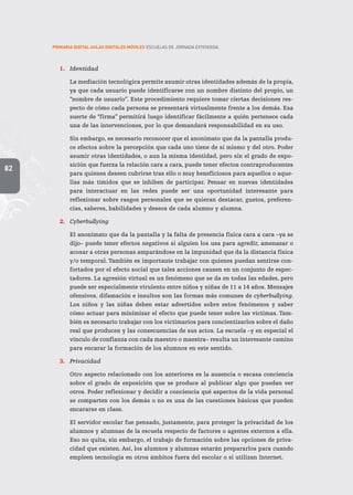PRIMARIA DIGITAL AULAS DIGITALES MÓVILES ESCUELAS DE JORNADA EXTENDIDA
82
1.	 Identidad
	 La mediación tecnológica permite asumir otras identidades además de la propia,
ya que cada usuario puede identificarse con un nombre distinto del propio, un
“nombre de usuario”. Este procedimiento requiere tomar ciertas decisiones res-
pecto de cómo cada persona se presentará virtualmente frente a los demás. Esa
suerte de “firma” permitirá luego identificar fácilmente a quién pertenece cada
una de las intervenciones, por lo que demandará responsabilidad en su uso.
	 Sin embargo, es necesario reconocer que el anonimato que da la pantalla produ-
ce efectos sobre la percepción que cada uno tiene de sí mismo y del otro. Poder
asumir otras identidades, o aun la misma identidad, pero sin el grado de expo-
sición que fuerza la relación cara a cara, puede tener efectos contraproducentes
para quienes deseen cubrirse tras ello o muy beneficiosos para aquellos o aque-
llas más tímidos que se inhiben de participar. Pensar en nuevas identidades
para interactuar en las redes puede ser una oportunidad interesante para
reflexionar sobre rasgos personales que se quieran destacar, gustos, preferen-
cias, saberes, habilidades y deseos de cada alumno y alumna.
2.	 Cyberbullying
	 El anonimato que da la pantalla y la falta de presencia física cara a cara –ya se
dijo– puede tener efectos negativos si alguien los usa para agredir, amenazar o
acosar a otras personas amparándose en la impunidad que da la distancia física
y/o temporal. También es importante trabajar con quienes puedan sentirse con-
fortados por el efecto social que tales acciones causen en un conjunto de espec-
tadores. La agresión virtual es un fenómeno que se da en todas las edades, pero
puede ser especialmente virulento entre niños y niñas de 11 a 14 años. Mensajes
ofensivos, difamación e insultos son las formas más comunes de cyberbullying.
Los niños y las niñas deben estar advertidos sobre estos fenómenos y saber
cómo actuar para minimizar el efecto que puede tener sobre las víctimas. Tam-
bién es necesario trabajar con los victimarios para concientizarlos sobre el daño
real que producen y las consecuencias de sus actos. La escuela –y en especial el
vínculo de confianza con cada maestro o maestra– resulta un interesante camino
para encarar la formación de los alumnos en este sentido.
3.	 Privacidad
	 Otro aspecto relacionado con los anteriores es la ausencia o escasa conciencia
sobre el grado de exposición que se produce al publicar algo que puedan ver
otros. Poder reflexionar y decidir a conciencia qué aspectos de la vida personal
se comparten con los demás o no es una de las cuestiones básicas que pueden
encararse en clase.
	 El servidor escolar fue pensado, justamente, para proteger la privacidad de los
alumnos y alumnas de la escuela respecto de factores o agentes externos a ella.
Eso no quita, sin embargo, el trabajo de formación sobre las opciones de priva-
cidad que existen. Así, los alumnos y alumnas estarán prepararlos para cuando
empleen tecnología en otros ámbitos fuera del escolar o si utilizan Internet.
 