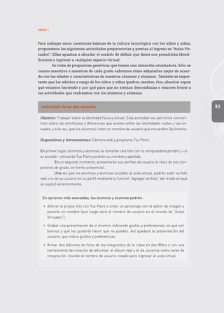 83
ANEXO 1
Para trabajar estas cuestiones básicas de la cultura tecnológica con los niños y niñas,
proponemos las siguientes actividades preparatorias y previas al ingreso en “Aulas Vir-
tuales”. Ellas apuntan a abordar el sentido de definir qué datos nos permitirán identi-
ficarnos e ingresar a cualquier espacio virtual.
Se trata de propuestas genéricas que tienen una intención orientadora. Sólo en
cuanto maestros o maestras de cada grado sabremos cómo adaptarlas mejor de acuer-
do con las edades y características de nuestros alumnos y alumnas. También es impor-
tante que los adultos a cargo de los niños y niñas (padres, madres, tíos, abuelos) sepan
qué estamos haciendo y por qué para que no sientan desconfianza o temores frente a
las actividades que realizamos con los alumnos y alumnas.
Actividad: Yo en dos mundos
Objetivo: Trabajar sobre la identidad física y virtual. Esta actividad nos permitirá concien-
tizar sobre las similitudes y diferencias que existen entre las identidades reales y las vir-
tuales, y a la vez, que los alumnos creen un nombre de usuario que recuerden fácilmente.
Dispositivos y herramientas: Cámara web y programa Tux Paint.
En primer lugar, alumnos y alumnas se tomarán una foto con la computadora portátil y –si
es posible– utilizando Tux Paint pondrán su nombre y apellido.
En un segundo momento, presentarán sus perfiles de usuario al resto de los com-
pañeros de grado, en forma presencial.
Una vez que los alumnos y alumnas accedan al aula virtual, podrán subir su foto
real o la de su usuario en su perfil mediante la función “Agregar archivo” del modo en que
se explicó anteriormente.
En opciones más avanzadas, los alumnos y alumnas podrán:
 Alterar la propia foto con Tux Paint o crear un personaje con el editor de imagen y
ponerle un nombre (que luego será el nombre de usuario en el mundo de “Aulas
Virtuales”).
 Grabar una presentación de sí mismos indicando gustos y preferencias, en qué son
buenos y qué les gustaría hacer que no pueden. Así quedará la presentación del
usuario, que indica gustos y preferencias.
 Armar dos álbumes de fotos de los integrantes de la clase en dos Wikis o con una
herramienta de creación de álbumes: el álbum real y el de usuarios como tarea de
integración. Usarán el nombre de usuario creado para ingresar al aula virtual.
 