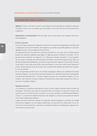 PRIMARIA DIGITAL AULAS DIGITALES MÓVILES ESCUELAS DE JORNADA EXTENDIDA
84
Actividad: Llave mágica y buzones
Objetivo: Tomar conciencia sobre lo que significa la privacidad al compartir espacios
virtuales. Crear una contraseña que recuerden y una dirección de correo electrónico
imaginaria.
Dispositivos y herramienta: Cámara web, aula virtual y banco de imágenes del servi-
dor pedagógico.
Primer momento:
En primer lugar, cada alumno dibujará, construirá o tomará una fotografía de una llave real
o imaginaria. Una vez terminadas, las imágenes se subirán al aula del grado con la función
“Agregar archivo” que se explicó anteriormente.
En segundo término, los alumnos y alumnas pondrán en una caja, tarro o bolsita opaca
propia, tres objetos o papelitos que digan a) “algo que quiero compartir con todos”, b) “al-
go que quiero compartir con algunos” y c) “algo que no deseo compartir”. Lo que guarda-
rán es lo que no desean que esté al alcance de todos, sino sólo de aquellos que cada uno
decida. Grupalmente debatirán: ¿por qué no queremos que algunas cosas estén al alcan-
ce de todos ni que todos lean todo lo que escribimos o escuchen todo lo que hablamos?
¿Cómo haríamos para sacar de la caja, tarro o bolsita sólo aquello que queremos compar-
tir con los demás?
En la computadora portátil y/o en el servidor pedagógico habrá una cantidad de diseños
de llaves mágicas. Los alumnos y alumnas elegirán una, decidirán qué abre y qué guarda.
Los docentes plantearemos: “La llave mágica se activa con una palabra mágica –la con-
traseña– que nosotros mismos creamos. Conversemos sobre qué sucedería si otros co-
nocieran mi palabra mágica”.
Segundo momento:
Los maestros y maestras plantearemos que la llave mágica también abre el buzón de
mensajes: “Ese buzón va a estar en una dirección en el mundo en el que me muevo como
usuario, por eso la dirección de mi buzón va a ser, por ejemplo: nombredeusuario@mies-
cuela.ar”. Los alumnos elegirán del banco de imágenes un buzón que pueda ser abierto
con la llave mágica que eligieron.
Luego, alumnos y alumnas crearán un mapa del mundo imaginario y pondrán en collage
los buzones elegidos, con sus llaves respectivas, y la ubicación de cada buzón con su di-
rección de correo electrónico. Usarán la contraseña y dirección creadas para ingresar pos-
teriormente al aula virtual.
 