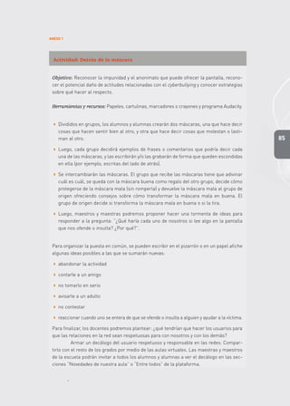 85
ANEXO 1
Actividad: Detrás de la máscara
Objetivo: Reconocer la impunidad y el anonimato que puede ofrecer la pantalla, recono-
cer el potencial daño de actitudes relacionadas con el cyberbullying y conocer estrategias
sobre qué hacer al respecto.
Herramientas y recursos: Papeles, cartulinas, marcadores o crayones y programa Audacity.
 Divididos en grupos, los alumnos y alumnas crearán dos máscaras, una que hace decir
cosas que hacen sentir bien al otro, y otra que hace decir cosas que molestan o lasti-
man al otro.
 Luego, cada grupo decidirá ejemplos de frases o comentarios que podría decir cada
una de las máscaras, y las escribirán y/o las grabarán de forma que queden escondidas
en ella (por ejemplo, escritas del lado de atrás).
 Se intercambiarán las máscaras. El grupo que recibe las máscaras tiene que adivinar
cuál es cuál, se queda con la máscara buena como regalo del otro grupo, decide cómo
protegerse de la máscara mala (sin romperla) y devuelve la máscara mala al grupo de
origen ofreciendo consejos sobre cómo transformar la máscara mala en buena. El
grupo de origen decide si transforma la máscara mala en buena o si la tira.
 Luego, maestros y maestras podremos proponer hacer una tormenta de ideas para
responder a la pregunta: “¿Qué haría cada uno de nosotros si lee algo en la pantalla
que nos ofende o insulta? ¿Por qué?”.
Para organizar la puesta en común, se pueden escribir en el pizarrón o en un papel afiche
algunas ideas posibles a las que se sumarán nuevas:
 abandonar la actividad
 contarle a un amigo
 no tomarlo en serio
 avisarle a un adulto
 no contestar
 reaccionar cuando uno se entera de que se ofende o insulta a alguien y ayudar a la víctima.
Para finalizar, los docentes podremos plantear: ¿qué tendrían que hacer los usuarios para
que las relaciones en la red sean respetuosas para con nosotros y con los demás?
Armar un decálogo del usuario respetuoso y responsable en las redes. Compar-
tirlo con el resto de los grados por medio de las aulas virtuales. Las maestras y maestros
de la escuela podrán invitar a todos los alumnos y alumnas a ver el decálogo en las sec-
ciones “Novedades de nuestra aula” o “Entre todos” de la plataforma.
 