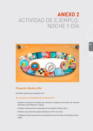 87
ANEXO 2
ACTIVIDAD DE EJEMPLO:
NOCHE Y DÍA
Proyecto: Noche y Día
Actividad sugerida para segundo ciclo.
En esta guía de actividades les proponemos:
 Realizar un proyecto de trabajo que articule los espacios curriculares de Ciencias
Naturales, Artes Plásticas y Lengua.
 Trabajar incorporando los materiales de la colección “Piedra Libre”.
 Realizar una producción grupal utilizando las TIC en el aula.
 Trabajar de forma transversal con contenidos de las tres áreas curriculares mencio-
nadas.
 