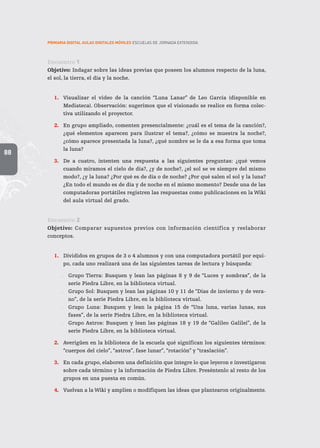 88
PRIMARIA DIGITAL AULAS DIGITALES MÓVILES ESCUELAS DE JORNADA EXTENDIDA
Encuentro 1
Objetivo: Indagar sobre las ideas previas que poseen los alumnos respecto de la luna,
el sol, la tierra, el día y la noche.
1.	 Visualizar el video de la canción “Luna Lanar” de Leo García (disponible en
Mediateca). Observación: sugerimos que el visionado se realice en forma colec-
tiva utilizando el proyector.
2.	 En grupo ampliado, comenten presencialmente: ¿cuál es el tema de la canción?,
¿qué elementos aparecen para ilustrar el tema?, ¿cómo se muestra la noche?,
¿cómo aparece presentada la luna?, ¿qué nombre se le da a esa forma que toma
la luna?
3.	 De a cuatro, intenten una respuesta a las siguientes preguntas: ¿qué vemos
cuando miramos el cielo de día?, ¿y de noche?, ¿el sol se ve siempre del mismo
modo?, ¿y la luna? ¿Por qué es de día o de noche? ¿Por qué salen el sol y la luna?
¿En todo el mundo es de día y de noche en el mismo momento? Desde una de las
computadoras portátiles registren las respuestas como publicaciones en la Wiki
del aula virtual del grado.
Encuentro 2
Objetivo: Comparar supuestos previos con información científica y reelaborar
conceptos.
1.	 Divididos en grupos de 3 o 4 alumnos y con una computadora portátil por equi-
po, cada uno realizará una de las siguientes tareas de lectura y búsqueda:
.. Grupo Tierra: Busquen y lean las páginas 8 y 9 de “Luces y sombras”, de la
serie Piedra Libre, en la biblioteca virtual.
.. Grupo Sol: Busquen y lean las páginas 10 y 11 de “Días de invierno y de vera-
no”, de la serie Piedra Libre, en la biblioteca virtual.
.. Grupo Luna: Busquen y lean la página 15 de “Una luna, varias lunas, sus
fases”, de la serie Piedra Libre, en la biblioteca virtual.
.. Grupo Astros: Busquen y lean las páginas 18 y 19 de “Galileo Galilei”, de la
serie Piedra Libre, en la biblioteca virtual.
2.	 Averigüen en la biblioteca de la escuela qué significan los siguientes términos:
“cuerpos del cielo”, “astros”, fase lunar”, “rotación” y “traslación”.
3.	 En cada grupo, elaboren una definición que integre lo que leyeron e investigaron
sobre cada término y la información de Piedra Libre. Preséntenlo al resto de los
grupos en una puesta en común.
4.	 Vuelvan a la Wiki y amplíen o modifiquen las ideas que plantearon originalmente.
 