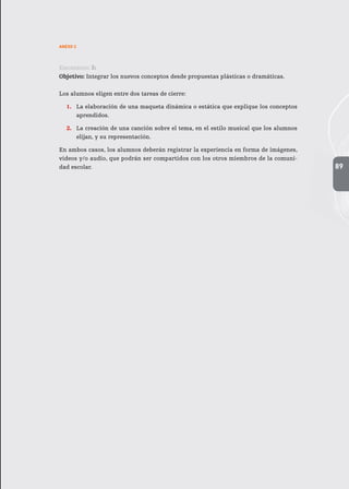 89
ANEXO 2
Encuentro 3:
Objetivo: Integrar los nuevos conceptos desde propuestas plásticas o dramáticas.
Los alumnos eligen entre dos tareas de cierre:
1.	 La elaboración de una maqueta dinámica o estática que explique los conceptos
aprendidos.
2.	 La creación de una canción sobre el tema, en el estilo musical que los alumnos
elijan, y su representación.
En ambos casos, los alumnos deberán registrar la experiencia en forma de imágenes,
videos y/o audio, que podrán ser compartidos con los otros miembros de la comuni-
dad escolar.
 