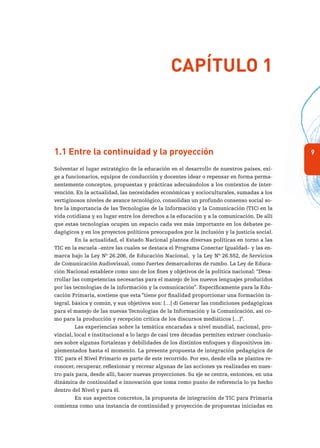 91.1 Entre la continuidad y la proyección
Solventar el lugar estratégico de la educación en el desarrollo de nuestros países, exi-
ge a funcionarios, equipos de conducción y docentes idear o repensar en forma perma-
nentemente conceptos, propuestas y prácticas adecuándolos a los contextos de inter-
vención. En la actualidad, las necesidades económicas y socioculturales, sumadas a los
vertiginosos niveles de avance tecnológico, consolidan un profundo consenso social so-
bre la importancia de las Tecnologías de la Información y la Comunicación (TIC) en la
vida cotidiana y su lugar entre los derechos a la educación y a la comunicación. De allí
que estas tecnologías ocupen un espacio cada vez más importante en los debates pe-
dagógicos y en los proyectos políticos preocupados por la inclusión y la justicia social.
En la actualidad, el Estado Nacional plantea diversas políticas en torno a las
TIC en la escuela –entre las cuales se destaca el Programa Conectar Igualdad– y las en-
marca bajo la Ley Nº 26.206, de Educación Nacional, y la Ley Nº 26.552, de Servicios
de Comunicación Audiovisual, como fuertes demarcadoras de rumbo. La Ley de Educa-
ción Nacional establece como uno de los fines y objetivos de la política nacional: “Desa-
rrollar las competencias necesarias para el manejo de los nuevos lenguajes producidos
por las tecnologías de la información y la comunicación”. Específicamente para la Edu-
cación Primaria, sostiene que esta “tiene por finalidad proporcionar una formación in-
tegral, básica y común, y sus objetivos son: […] d) Generar las condiciones pedagógicas
para el manejo de las nuevas Tecnologías de la Información y la Comunicación, así co-
mo para la producción y recepción crítica de los discursos mediáticos […]”.
Las experiencias sobre la temática encaradas a nivel mundial, nacional, pro-
vincial, local e institucional a lo largo de casi tres décadas permiten extraer conclusio-
nes sobre algunas fortalezas y debilidades de los distintos enfoques y dispositivos im-
plementados hasta el momento. La presente propuesta de integración pedagógica de
TIC para el Nivel Primario es parte de este recorrido. Por eso, desde ella se plantea re-
conocer, recuperar, reflexionar y recrear algunas de las acciones ya realizadas en nues-
tro país para, desde allí, hacer nuevas proyecciones. Su eje se centra, entonces, en una
dinámica de continuidad e innovación que toma como punto de referencia lo ya hecho
dentro del Nivel y para él.
En sus aspectos concretos, la propuesta de integración de TIC para Primaria
comienza como una instancia de continuidad y proyección de propuestas iniciadas en
Capítulo 1
 