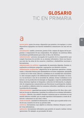 93
Glosario
TIC en Primaria
a
Access point: punto de acceso, dispositivo que permite a los equipos y a otros
dispositivos equipados con función inalámbrica comunicarse con una red con
cable.
Actualización: cambio, corrección, puesta al día o mejora de alguno de los pro-
gramas o componentes de una computadora. Por ejemplo, los antivirus deben
actualizarse periódicamente para estar al día y ser efectivos.
Administrador: persona encargada de la gestión de la computadora que
cumple funciones de servidor en un sistema informático. Entre sus funcio-
nes está dar las altas de los usuarios y habilitar y deshabilitar secciones y
herramientas.
Administrador de archivos: organizador de materiales digitales. Permite vi-
sualizarlos en distintas categorías o agruparlos con distintos criterios.
Alfabetización multimedial: adquisición de las destrezas operativas, concep-
tuales y culturales básicas para desempeñarse en forma competente, apropiada
y crítica en la vida social, laboral y académica en la sociedad del conocimien-
to. Este concepto amplía el de alfabetización tradicional (vinculado a la lectu-
ra y la escritura) a raíz de la necesidad de, además, formar ciudadanos en la
lectura y en la producción de mensajes en lenguajes y soportes multimediales.
Estas destrezas implican la búsqueda y selección de información, la adquisi-
ción de competencias comunicativas que favorezcan la participación ciudada-
na, el análisis y reflexión sobre los consumos culturales y mediáticos, así como
la producción de mensajes.
Almacenamiento: capacidad que poseen los dispositivos (CD, disco duro, etcé-
tera) en los que se almacenan o guardan los archivos de un sistema informático.
Analógico: referido a las señales visuales o acústicas que se convierten en una
tensión eléctrica variable, que se puede reproducir directamente a través de al-
tavoces o almacenar en una cinta o disco.
Ancho de banda: cantidad de información o de datos que se puede enviar a tra-
vés de una conexión de red en un período dado.
Antivirus: herramienta cuyo objetivo es detectar, eliminar, bloquear y preve-
nir virus informáticos.
Aplicación: herramienta informática que permite al usuario realizar ciertas
operaciones. Por ejemplo, un procesador de texto.
 