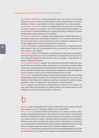 94
PRIMARIA DIGITAL AULAS DIGITALES MÓVILES ESCUELAS DE JORNADA EXTENDIDA
Aprendizaje colaborativo: forma de aprender junto con otros en la cual todos
interactúan con un objetivo de aprendizaje común compartiendo la responsa-
bilidad y el diseño y manteniendo el mutuo compromiso con el fin acordado.
Aprendizaje cooperativo: forma de aprender junto con otros en la cual cada
uno hace su aporte a un trabajo o fin común preestablecido externamente. Ca-
da uno asume la responsabilidad por la parte que aporta y enriquece el apren-
dizaje propio y ajeno mediante el intercambio.
Aprendizaje distribuido: (también “aprendizaje mixto”, blended learning o b-
learning) modalidad de aprendizaje a distancia en la cual parte del desarrollo
del curso tiene lugar en forma presencial y parte a distancia utilizando la tec-
nología digital para mediar los intercambios y el proceso.
Archivo: documento o material digital que se guarda con un formato determi-
nado según su tipo. Así, un documento escrito se guarda con el formato de ar-
chivo de texto, por ejemplo.
Aula virtual: espacio de enseñanza y aprendizaje que tiene lugar con indepen-
dencia del lugar físico en el que se encuentren sus integrantes y al que se acce-
de a través de dispositivos electrónicos como, por ejemplo, computadoras, ta-
bletas o teléfonos celulares.
Aulas Digitales Móviles: conjunto de computadoras portátiles (netbooks) capa-
ces de funcionar en forma aislada, en red local o con conexión a Internet. Estas
aulas están compuestas por 30 computadoras (una de las cuales es para el do-
cente) y periféricos (dispositivos de proyección, impresora y máquina digital de
fotos), y pueden circular por los distintos espacios de la escuela.
Autogestión: estrategia de trabajo en la que los participantes de una actividad
determinada pueden orientarse con autonomía de gestión para el logro de sus
objetivos. Para obtener los resultados esperados, es necesario establecer metas,
planificar y hacer un seguimiento de las tareas en forma conjunta.
Avatar: imagen que representa la identidad de un usuario en un entorno vir-
tual. Puede estar representado con rasgos gráficos y, en algunos juegos en red,
también con atributos de personalidad y destrezas.
b
Back up: copia de seguridad de los datos o información que se están utilizando
para asegurar que no se perderán debido a una eventualidad.
Banco de datos: conjunto de datos pertenecientes a un mismo contexto y alma-
cenados sistemáticamente para su uso posterior. En este sentido, una biblioteca
puede ser considerada una base de datos compuesta en su mayoría por documen-
tos y textos impresos en papel e indexados para su consulta. En la actualidad, y
debido al desarrollo tecnológico de campos como la informática y la electróni-
ca, la mayoría de las bases de datos están en formato digital (electrónico), lo que
ofrece un amplio rango de soluciones al problema de almacenar datos.
Banda ancha: transmisión de datos por la cual se envían simultáneamente varias pie-
zas de información con el objeto de incrementar la velocidad de transmisión efectiva.
 