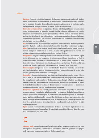 95
GLOSARIO
Banner: formato publicitario propio de Internet que consiste en incluir imáge-
nes o animaciones diseñadas con la intención de llamar la atención y comuni-
car el mensaje deseado. Generalmente, aparecen ubicados en la parte de arriba
de la pantalla, aunque también es usual verlos a los costados.
Barra de herramientas: componente de una interfaz gráfica de usuario, mos-
trada usualmente en la pantalla a modo de fila, columna o bloque, que contie-
ne íconos o botones que, al ser presionados, activan ciertas funciones de una
aplicación. Muchas de las aplicaciones y sistemas operativos desarrollados re-
cientemente permiten a los usuarios personalizar las barras de herramientas y
ajustarlas a sus necesidades.
Bit: unidad mínima de información empleada en informática, en cualquier dis-
positivo digital o en la teoría de la información. Ocho bits conforman un byte.
Blog: herramienta para generar un sitio web en el que el titular puede publicar
textos, imágenes y enlaces en la red. A la vez, estas publicaciones pueden ser
vistas, oídas y/o comentadas por quienes visiten el sitio.
Blogósfera: conjunto de blogs conectados entre sí mediante enlaces de hiper-
texto. Mientras que los blogs por sí mismos son sólo un formato en la Web, la
interconexión de estos es un fenómeno social; al verlos como un todo, se pue-
den determinar claramente tendencias, gustos, popularidad de sitios, objetos,
productos, música, películas y libros como si fuera un ente colectivo.
Brecha digital: inequidad en las posibilidades de acceso material a la tecnolo-
gía. También refiere a otros tipos de exclusión y marginalidades de orden edu-
cativo, generacional, formativo e ideológico.
Buscador: sistema informático que busca archivos almacenados en servidores
(de la Web, o sin conexión externa como el servidor pedagógico de Primaria).
Un ejemplo son los buscadores de Internet, como Google o Yahoo. Las búsque-
das se hacen con palabras clave o con árboles jerárquicos por temas; el resul-
tado de la búsqueda es un listado de direcciones web en las que se mencionan
temas relacionados con las palabras clave buscadas.
Búsqueda significativa: investigación que implica un conjunto de actitudes
y competencias vinculadas a la búsqueda y evaluación de la información que
circula por la Web. Para lograr la pertinencia de la investigación, es necesario
saber qué se está buscando, conocer las distintas opciones para acceder a los
datos, manejar estrategias básicas para la evaluación de fuentes y conocer los
tres tipos principales de investigación: las palabras clave, la materia y la bús-
queda por campo.
Byte: unidad básica de almacenamiento de datos en formato digital que se usa
en combinación con los prefijos de cantidad como Kilo, Mega o Giga. Un byte
está conformado por ocho bits.
c
Cámara web: pequeña cámara digital conectada a una computadora, que pue-
de capturar imágenes y transmitirlas a través de Internet, ya sea a una página
web o a otra u otras computadoras de forma privada.
 