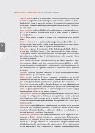 96
PRIMARIA DIGITAL AULAS DIGITALES MÓVILES ESCUELAS DE JORNADA EXTENDIDA
Campus virtual: espacio de enseñanza y aprendizaje por medio del cual una
institución, organismo o empresa imparte formación más allá de sus muros.
Puede incluir aulas virtuales, herramientas de comunicación, repositorios de
materiales y herramientas de seguimiento y gestión administrativa y académi-
ca, entre otras.
Carga cognitiva: es la cantidad de información que una persona puede mane-
jar a la vez. Si hay más información de la que se puede procesar, el aprendiza-
je no se produce.
Cargar: hacer que un programa se instale en la computadora. Véase también
Subir.
Carpeta (o Directorio): es un contenedor que permite guardar archivos (tal co-
mo una carpeta física permite guardar hojas, documentos, etcétera) para su me-
jor organización. Es una forma de organizar la información.
Categoría: propuesta de clasificación de las distintas posibilidades de traba-
jo en el Aula Digital Móvil, como el blog, los repositorios, las Wikis, etcétera.
CD: siglas de compact disc (disco compacto). Soporte digital óptico utilizado
para almacenar cualquier tipo de información, como audio, imágenes, videos,
documentos, etcétera.
Chat: conversación escrita realizada de manera instantánea a través de Inter-
net entre dos o más personas. Esta comunicación puede ser pública, en los lla-
mados chats públicos (mediante los cuales cualquier usuario puede tener ac-
ceso a la conversación), o privada, en la que se comunican sólo las personas
invitadas.
Cliquear: presionar alguno de los botones del mouse. Onomatopeya en caste-
llano del sonido que produce esta acción.
Código abierto: condición de ciertos programas y herramientas que permite
que cualquier persona con los conocimientos necesarios modifique su estruc-
tura básica y la distribuya, y que nadie sea propietario de la aplicación.
Comprimir: empaquetar archivos digitales, de modo que sean más pequeños, y
aunar varios archivos en uno solo con el fin de que sea más adecuado para su
envío o carga en espacios virtuales. Los archivos comprimidos se reconocen por
sus extensiones: .zip y .rar son las más comunes.
Comunicación asincrónica: se produce cuando el emisor escribe un texto o
mensaje y lo envía por correo electrónico, mensaje de texto o carta, no hay una
conexión directa con la persona a la que se le envía la información. El destina-
tario lo recibirá cuando revise sus mensajes, bandeja de entrada o buzón, y po-
drá contestarlo.
Conectividad: capacidad de dos o más elementos, que pueden ser de hardware
o software, para trabajar conjuntamente y transmitirse datos e información en
un entorno informático.También se utiliza para referirse a la posibilidad de co-
nectarse a Internet en un lugar determinado.
Confiabilidad de la fuente: en los entornos virtuales, todas las personas pue-
den generar datos y estos ser considerados como una fuente de información.
Al realizar una búsqueda de información, es fundamental poder identificar la
fuente que la produjo, reconocer sus características y el grado de veracidad
de la información. En muchos casos, las búsquedas nos llevan a opciones que
no son las adecuadas para el trabajo que se propone o no se puede establecer
 