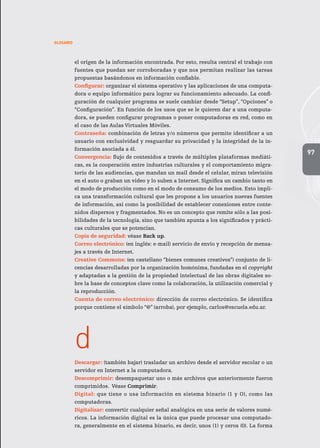 97
GLOSARIO
el origen de la información encontrada. Por esto, resulta central el trabajo con
fuentes que puedan ser corroboradas y que nos permitan realizar las tareas
propuestas basándonos en información confiable.
Configurar: organizar el sistema operativo y las aplicaciones de una computa-
dora o equipo informático para lograr su funcionamiento adecuado. La confi-
guración de cualquier programa se suele cambiar desde “Setup”, “Opciones” o
“Configuración”. En función de los usos que se le quieren dar a una computa-
dora, se pueden configurar programas o poner computadoras en red, como en
el caso de las Aulas Virtuales Móviles.
Contraseña: combinación de letras y/o números que permite identificar a un
usuario con exclusividad y resguardar su privacidad y la integridad de la in-
formación asociada a él.
Convergencia: flujo de contenidos a través de múltiples plataformas mediáti-
cas, es la cooperación entre industrias culturales y el comportamiento migra-
torio de las audiencias, que mandan un mail desde el celular, miran televisión
en el auto o graban un video y lo suben a Internet. Significa un cambio tanto en
el modo de producción como en el modo de consumo de los medios. Esto impli-
ca una transformación cultural que les propone a los usuarios nuevas fuentes
de información, así como la posibilidad de establecer conexiones entre conte-
nidos dispersos y fragmentados. No es un concepto que remite sólo a las posi-
bilidades de la tecnología, sino que también apunta a los significados y prácti-
cas culturales que se potencian.
Copia de seguridad: véase Back up.
Correo electrónico: (en inglés: e-mail) servicio de envío y recepción de mensa-
jes a través de Internet.
Creative Commons: (en castellano “bienes comunes creativos”) conjunto de li-
cencias desarrolladas por la organización homónima, fundadas en el copyright
y adaptadas a la gestión de la propiedad intelectual de las obras digitales so-
bre la base de conceptos clave como la colaboración, la utilización comercial y
la reproducción.
Cuenta de correo electrónico: dirección de correo electrónico. Se identifica
porque contiene el símbolo “@” (arroba), por ejemplo, carlos@escuela.edu.ar.
d
Descargar: (también bajar) trasladar un archivo desde el servidor escolar o un
servidor en Internet a la computadora.
Descomprimir: desempaquetar uno o más archivos que anteriormente fueron
comprimidos. Véase Comprimir.
Digital: que tiene o usa información en sistema binario (1 y O), como las
computadoras.
Digitalizar: convertir cualquier señal analógica en una serie de valores numé-
ricos. La información digital es la única que puede procesar una computado-
ra, generalmente en el sistema binario, es decir, unos (1) y ceros (0). La forma
 