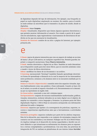98
PRIMARIA DIGITAL AULAS DIGITALES MÓVILES ESCUELAS DE JORNADA EXTENDIDA
de digitalizar depende del tipo de información. Por ejemplo, una fotografía en
papel se suele digitalizar empleando un escáner. En cambio, para el sonido
se suele utilizar un micrófono que lo transmite a la placa de sonido, donde se
digitaliza.
Directorio: véase Carpeta.
Display: visualizador, dispositivo que tienen algunos aparatos electrónicos y
que permite mostrar información al usuario. Fue creado a partir de la apari-
ción de calculadoras, cajas registradoras e instrumentos de electrónicos de me-
dición en los que era necesaria la visualización.
Dominio de Internet: nombre de un sitio o página de Internet; por ejemplo:
primaria.edu.
e
E-Beam: marca de pizarra interactiva que crea un espacio de trabajo en un área
de hasta 1,20 por 2,40 metros, en cualquier superficie lisa. Permite guardar, im-
primir o compartir anotaciones. Véase Pizarra interactiva.
E-book: versión electrónica o digital de un libro. También se suele denominar
así al dispositivo usado para leer estos libros, que es conocido asimismo como
e-reader o lector de libros electrónicos.
Editar: modificar los datos de un documento o un archivo.
E-learning: (pronunciado “ilerning”) (también llamado aprendizaje electróni-
co) forma de aprendizaje a distancia en la cual la mayoría de los intercambios
entre profesores y alumnos y de alumnos entre sí se encuentra mediada por la
tecnología.
Enlace (o vínculo o hipervínculo): conexión entre dos espacios virtuales. Apa-
rece habitualmente como una palabra o frase subrayada. Cuando se hace clic
en el enlace, se accede al espacio vinculado a él. Frecuentemente se lo denomi-
na por su equivalente en inglés: link.
En línea/online: conectado a una red o sistema mayor.
Enriquecimiento: conjunto de recursos multimediales (audiovisuales, gráficos,
visuales, interactivos, etcétera) ubicados en un texto digital con el objetivo de
ampliar su contenido a otros lenguajes y formatos. La primera parte del libro
digitalizado Viajeros 1 Erik el Rojo se encuentra enriquecida con información
adicional de audio e imágenes.
Entornos: espacios que apelan a la convergencia de prácticas, soportes, re-
cursos y experiencias significativas más que a herramientas o actividades
aisladas.
Entornos protegidos: espacios cuidados por parte de los adultos responsa-
bles de la educación, que responden a un conjunto de estrategias respecto del
contacto con los contenidos y con Internet.Trabajar con TIC en el Nivel Prima-
rio implica trabajar en el desarrollo de ciertas capacidades y decidir con cri-
terio didáctico a qué situaciones se enfrentarán los alumnos para no exponer-
los a ciertas complejidades y problemáticas. Con esta idea, las prácticas de
integración de TIC se realizan en plataformas de uso interno (véase Servidor
 