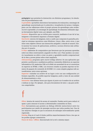 99
GLOSARIO
pedagógico) que permiten la interacción con distintos programas y la simula-
ción de procedimientos web.
E-portafolio: (portafolio electrónico) herramienta de evaluación y estrategia de
aprendizaje caracterizada por la selección y recopilación de tareas y trabajos,
junto con las reflexiones sobre el propio proceso de aprendizaje como eviden-
cia de lo aprendido y la estrategia de aprendizaje. Se almacena utilizando algu-
na herramienta digital como, por ejemplo, una Wiki.
Escáner: dispositivo que se utiliza para convertir, mediante el uso de la luz,
imágenes o documentos impresos a formato digital.
Escritorio: entorno de imágenes, texto y audio que componen la pantalla prin-
cipal en sistemas operativos como Windows, Linux y Mac, entre otros, y que
tiene como objetivo ofrecer una interacción amigable y cómoda al usuario. Sue-
le mostrar los íconos de aplicaciones, archivos y accesos directos más utiliza-
dos por el usuario.
E-Toys: ambientes de computadora que favorecen que las personas aprendan
sobre sus ideas construyendo y jugando en ellos. Los e-Toys ayudan a un usua-
rio (usualmente un niño) a crear un grato y agradable modelo computacional
de la idea y provee pistas sobre cómo ampliarla.
eXeLearning: programa open source (código abierto). Es una aplicación que
permite a profesores y académicos publicar contenidos didácticos en soportes
informáticos (CD, memorias USB, en la Web) sin necesidad de ser ni convertirse
en expertos en HTML o XML. Los recursos creados se pueden exportar en for-
matos de paquete de contenido de SCORM 1.2 o como simples páginas web au-
tosuficientes, entre otras opciones.
Exportar: trasladar un archivo de un lugar a otro con una configuración y/o
formato específico. Es posible exportar imágenes, audio y texto de una unidad
de almacenamiento a otra.
Extensión: tres últimas letras que siguen al punto en el nombre de un archivo
e indican su tipo. Por ejemplo, .doc para documentos de texto o .zip para archi-
vos comprimidos.
f
Filtro: técnica de control de acceso al contenido. Pueden servir para reducir el
spam o para censurar el acceso a determinados contenidos en línea.
Foro: herramienta que permite un diálogo diferido (asincrónico) entre los
participantes por medio de mensajes escritos que todos pueden leer. Una de
sus mayores ventajas es que la secuencia de mensajes intercambiados queda
registrada.
Fotolog: blog en el cual el titular publica mayoritariamente fotos a las que se
les pueden agregar comentarios.
Fuera de línea / offline: desconectado de la red o sistema mayor.
 