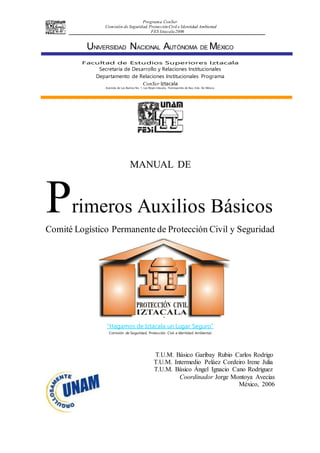 Programa ConSer
Comisión de Seguridad, ProtecciónCivil e Identidad Ambiental
FES Iztacala2006
UNIVERSIDAD NACIONAL AUTÓNOMA DE MÉXICO
Facultad de Estudios Superiores Iztacala
Secretaría de Desarrollo y Relaciones Institucionales
Departamento de Relaciones Institucionales Programa
ConSer Iztacala
Avenida de Los Barrios No. 1, Los Reyes Iztacala, Tlalnepantla de Baz, Edo. De México
MANUAL DE
Primeros Auxilios Básicos
Comité Logístico Permanente de Protección Civil y Seguridad
“Hagamos de Iztacala un Lugar Seguro”
Comisión de Seguridad, Protección Civil e Identidad Ambiental
T.U.M. Básico Garibay Rubio Carlos Rodrigo
T.U.M. Intermedio Peláez Cordeiro Irene Julia
T.U.M. Bàsico Ángel Ignacio Cano Rodriguez
Coordinador Jorge Montoya Avecías
México, 2006
 