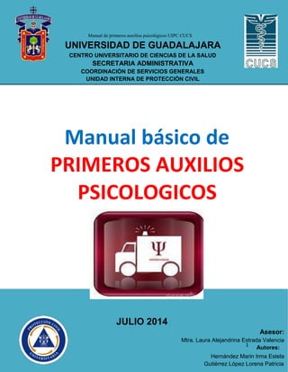 Manual de primeros auxilios psicológicos UIPC CUCS
UNIVERSIDAD DE GUADALAJARA
CENTRO UNIVERSITARIO DE CIENCIAS DE LA SALUD
SECRETARIA ADMINISTRATIVA
COORDINACIÓN DE SERVICIOS GENERALES
UNIDAD INTERNA DE PROTECCIÓN CIVIL
Manual básico de
PRIMEROS AUXILIOS
PSICOLOGICOS
JULIO 2014
Asesor:
Mtra. Laura Alejandrina Estrada Valencia
1
Autores:
Hernández Marin Irma Estela
Gutiérrez López Lorena Patricia
 